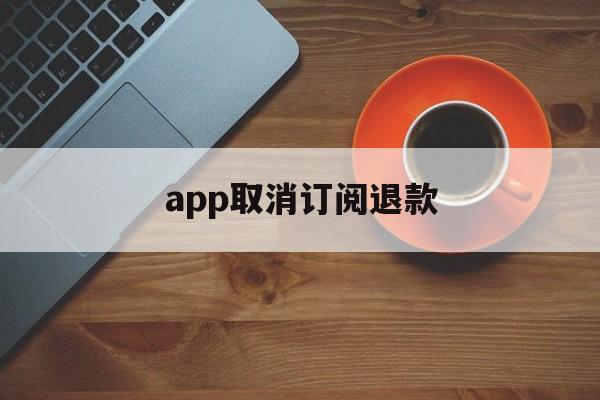 app取消订阅退款(app取消订阅退款多久到账)